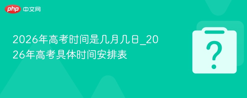 2026年高考时间是几月几日_2026年高考具体时间安排表
