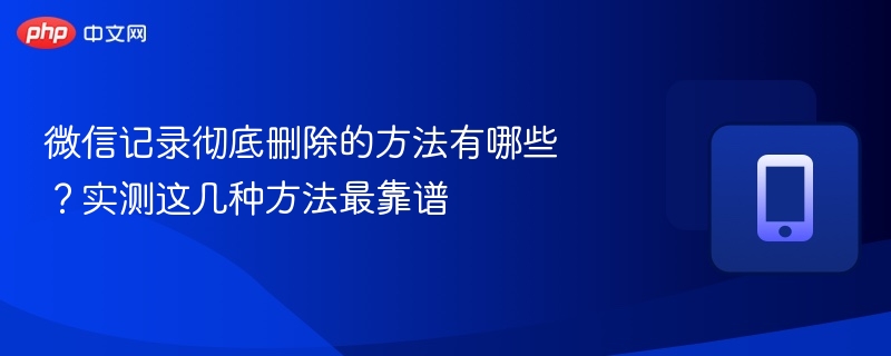 微信记录彻底删除的方法有哪些？实测这几种方法最靠谱