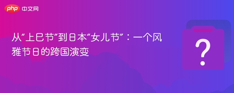 上巳节变女儿节：传统节日的跨文化演变
