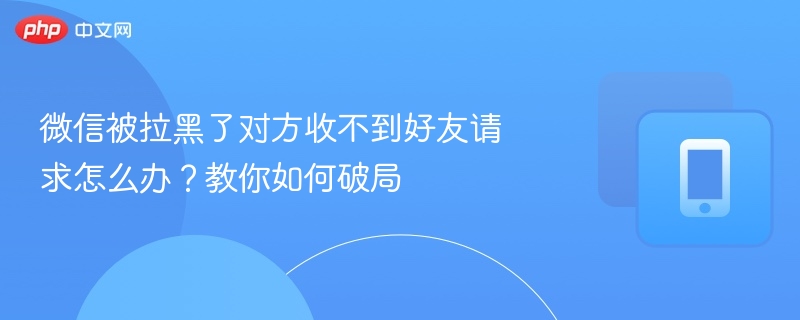 微信被拉黑了对方收不到好友请求怎么办?教你如何破局