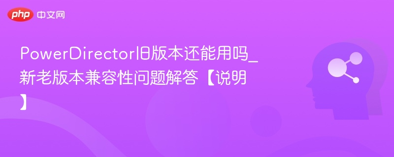 PowerDirector旧版还能用吗？兼容性详解