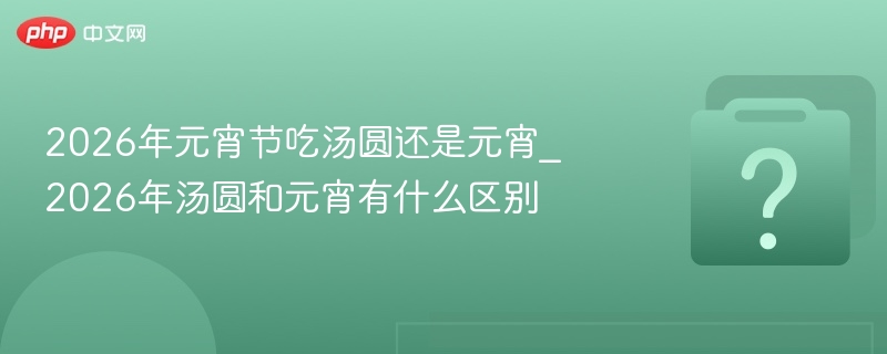 2026年元宵节吃汤圆还是元宵_2026年汤圆和元宵有什么区别