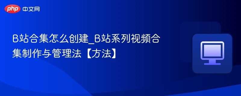 B站合集怎么创建？系列视频合集教程