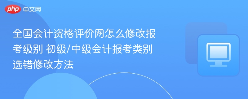 全国会计资格评价网怎么修改报考级别 初级/中级会计报考类别选错修改方法