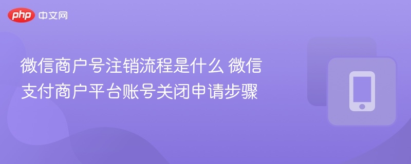 微信商户号注销流程是什么 微信支付商户平台账号关闭申请步骤