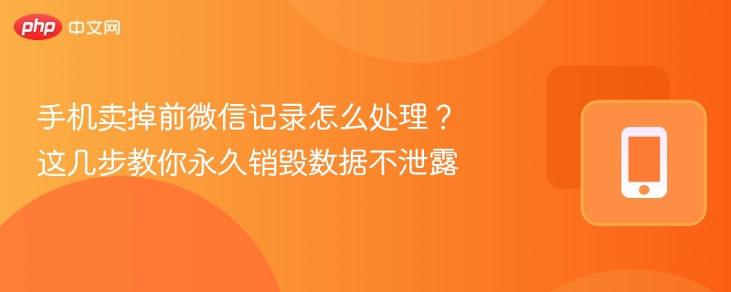 手机卖掉前微信记录怎么处理?这几步教你永久销毁数据不泄露