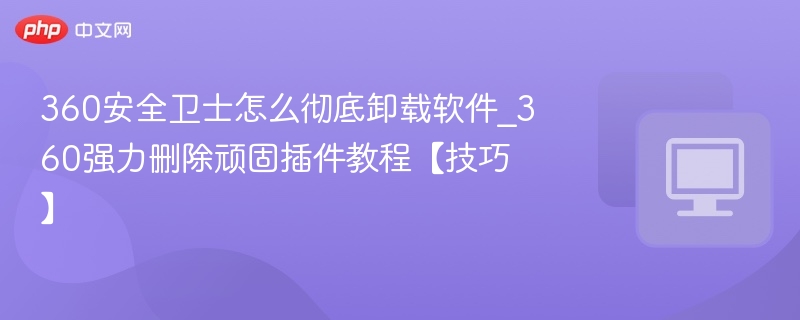 360安全卫士怎么彻底卸载软件_360强力删除顽固插件教程【技巧】