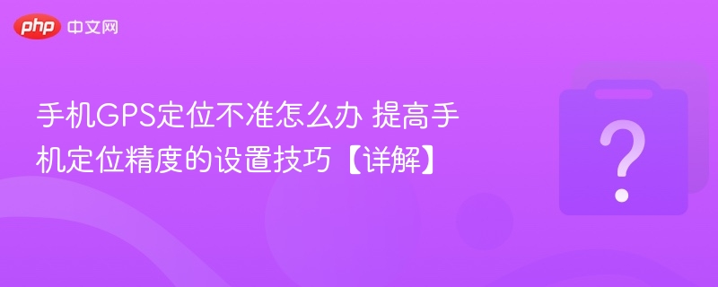 手机GPS定位不准怎么办 提高手机定位精度的设置技巧【详解】
