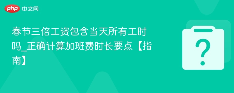 春节三倍工资包含当天所有工时吗_正确计算加班费时长要点【指南】
