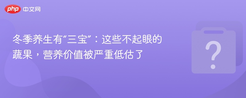 冬季养生有“三宝”：这些不起眼的蔬果，营养价值被严重低估了