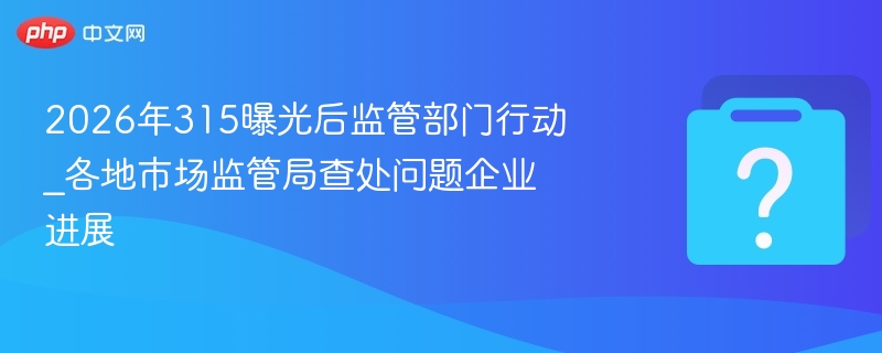 2026年315曝光后监管部门行动_各地市场监管局查处问题企业进展