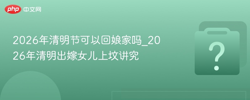 2026清明回娘家讲究及上坟禁忌