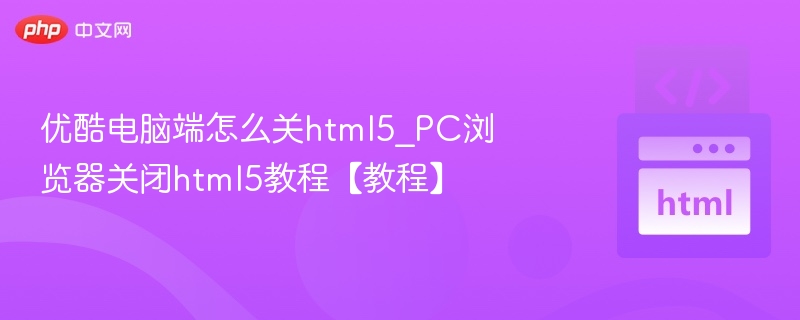 优酷电脑端怎么关html5_PC浏览器关闭html5教程【教程】