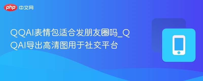 QQAI表情包适合发朋友圈吗_QQAI导出高清图用于社交平台