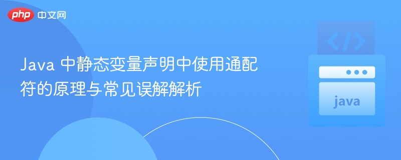 Java 中静态变量声明中使用通配符的原理与常见误解解析