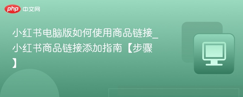 小红书电脑版如何使用商品链接_小红书商品链接添加指南【步骤】