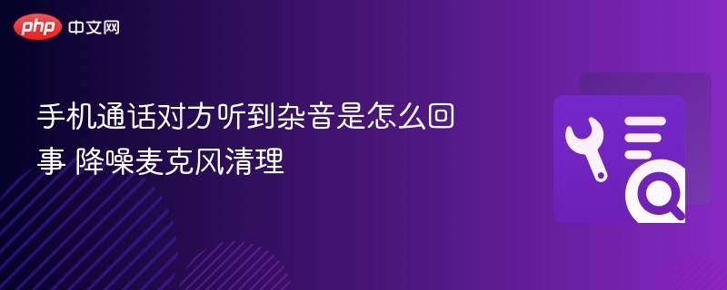 手机通话杂音处理方法及麦克风清理技巧