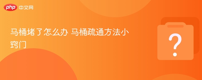 马桶堵塞怎么疏通？实用小窍门解决