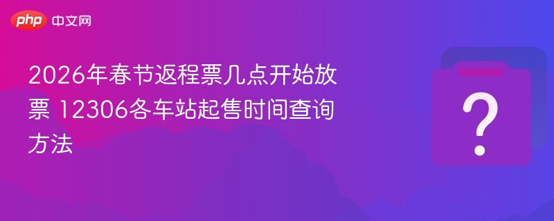 2026年春节返程票几点开始放票 12306各车站起售时间查询方法