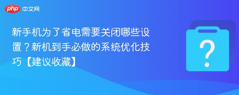 新手机为了省电需要关闭哪些设置？新机到手必做的系统优化技巧【建议收藏】