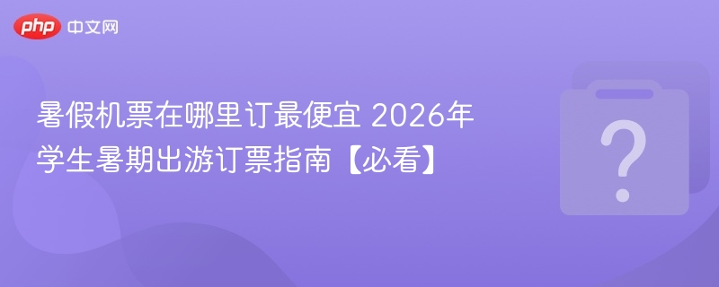 暑假机票在哪里订最便宜 2026年学生暑期出游订票指南【必看】