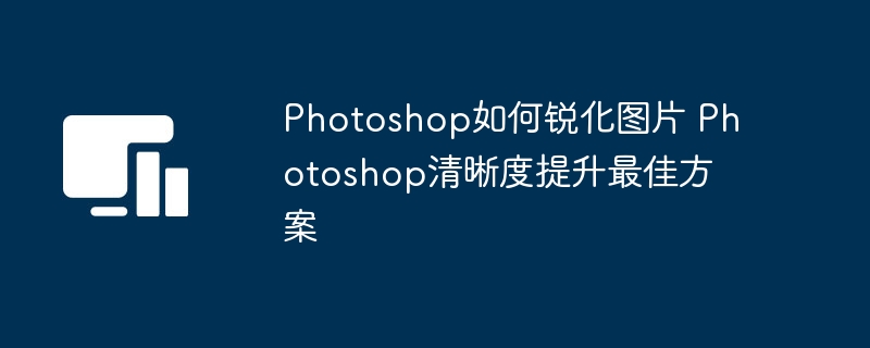 Photoshop如何锐化图片 Photoshop清晰度提升最佳方案