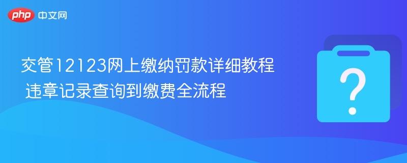 交管12123网上缴纳罚款详细教程 违章记录查询到缴费全流程