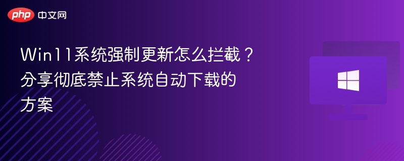 Win11系统强制更新怎么拦截?分享彻底禁止系统自动下载的方案