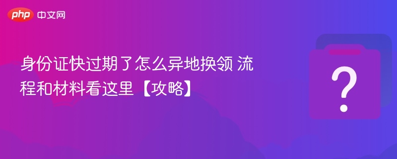 身份证快过期了怎么异地换领 流程和材料看这里【攻略】