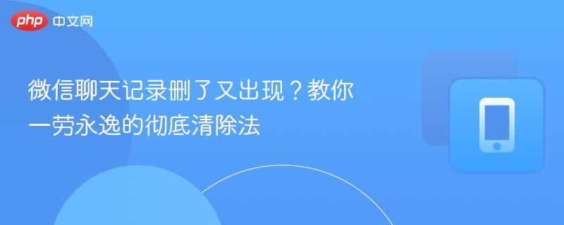 微信聊天记录删了又出现？教你一劳永逸的彻底清除法
