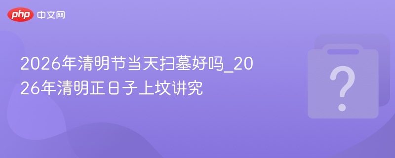 2026年清明节当天扫墓好吗_2026年清明正日子上坟讲究