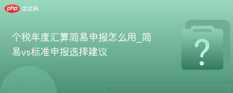 个税年度汇算简易申报怎么用_简易vs标准申报选择建议