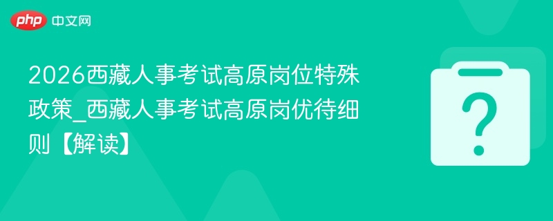 2026西藏人事考试高原岗位特殊政策_西藏人事考试高原岗优待细则【解读】