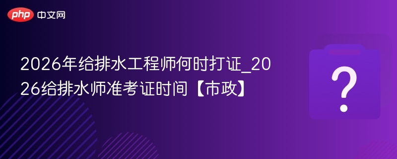 2026年给排水工程师何时打证_2026给排水师准考证时间【市政】