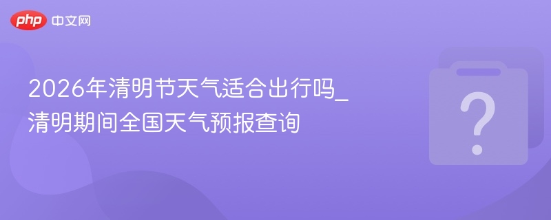 2026年清明节天气适合出行吗_清明期间全国天气预报查询