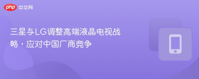 三星LG调整高端电视策略应对中国厂商竞争