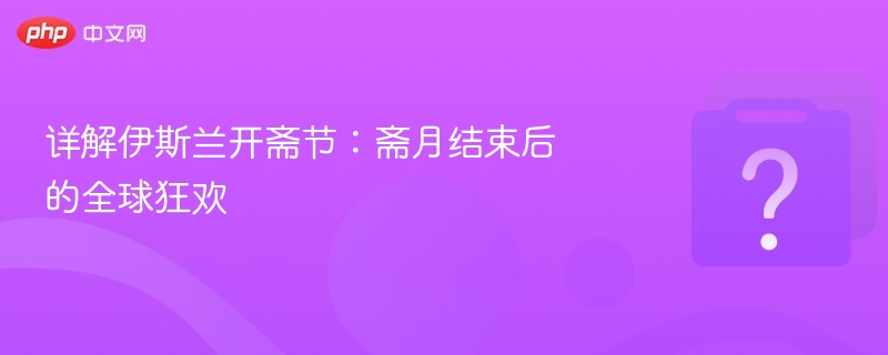 伊斯兰开斋节全攻略：全球庆祝方式解析