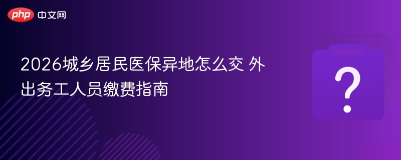 2026城乡居民医保异地怎么交 外出务工人员缴费指南