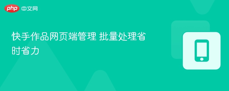 快手作品网页端管理 批量处理省时省力