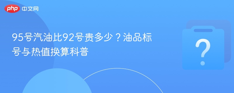 95号vs92号汽油差价多少？标号热值对比解析
