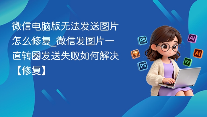 微信电脑版无法发送图片怎么修复_微信发图片一直转圈发送失败如何解决【修复】