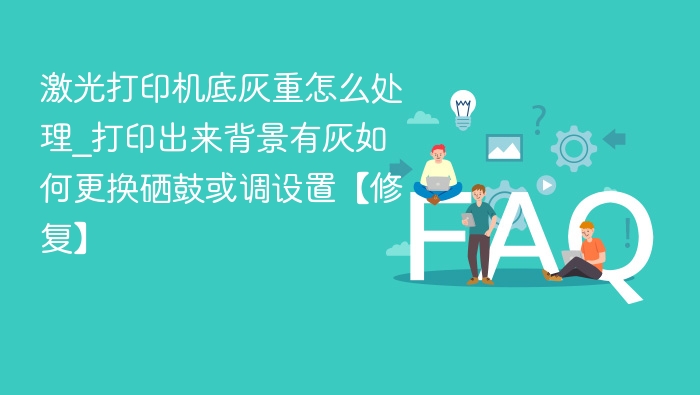 激光打印机底灰重怎么处理_打印出来背景有灰如何更换硒鼓或调设置【修复】