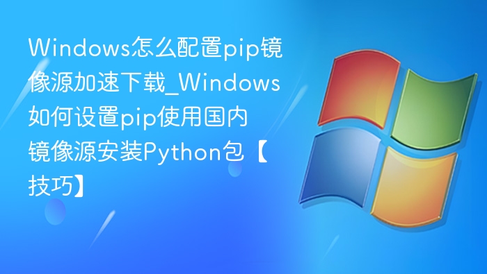 Windows怎么配置pip镜像源加速下载_Windows如何设置pip使用国内镜像源安装Python包【技巧】