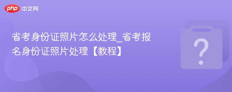 省考身份证照片怎么处理_省考报名身份证照片处理【教程】