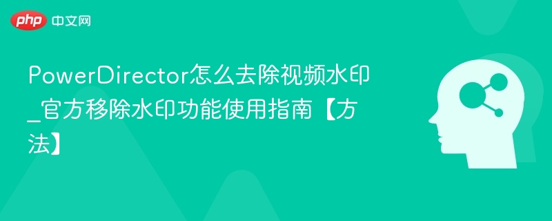 PowerDirector怎么去除视频水印_官方移除水印功能使用指南【方法】