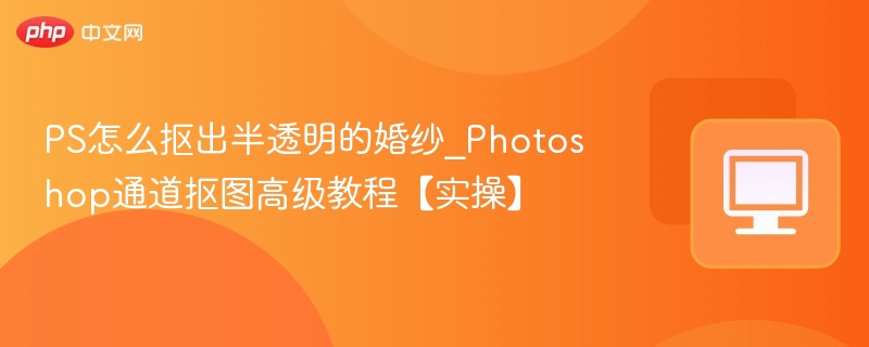 PS怎么抠出半透明的婚纱_Photoshop通道抠图高级教程【实操】