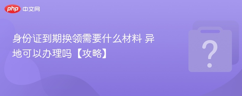 身份证到期换领材料及异地办理攻略