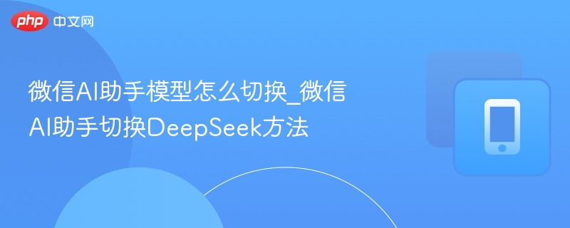 微信AI助手模型怎么切换_微信AI助手切换DeepSeek方法