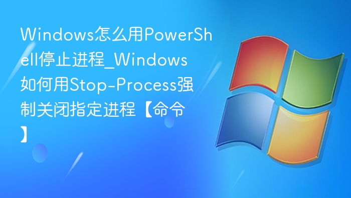 Windows怎么用PowerShell停止进程_Windows如何用Stop-Process强制关闭指定进程【命令】