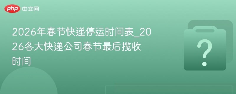 2026年春节快递停运时间表_2026各大快递公司春节最后揽收时间